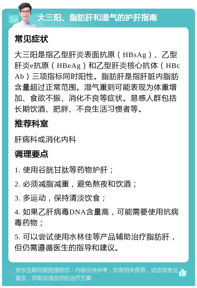 大三阳、脂肪肝和湿气的护肝指南 常见症状 大三阳是指乙型肝炎表面抗原（HBsAg）、乙型肝炎e抗原（HBeAg）和乙型肝炎核心抗体（HBcAb）三项指标同时阳性。脂肪肝是指肝脏内脂肪含量超过正常范围。湿气重则可能表现为体重增加、食欲不振、消化不良等症状。易感人群包括长期饮酒、肥胖、不良生活习惯者等。 推荐科室 肝病科或消化内科 调理要点 1. 使用谷胱甘肽等药物护肝； 2. 必须减脂减重，避免熬夜和饮酒； 3. 多运动，保持清淡饮食； 4. 如果乙肝病毒DNA含量高，可能需要使用抗病毒药物； 5. 可以尝试使用水林佳等产品辅助治疗脂肪肝，但仍需遵循医生的指导和建议。