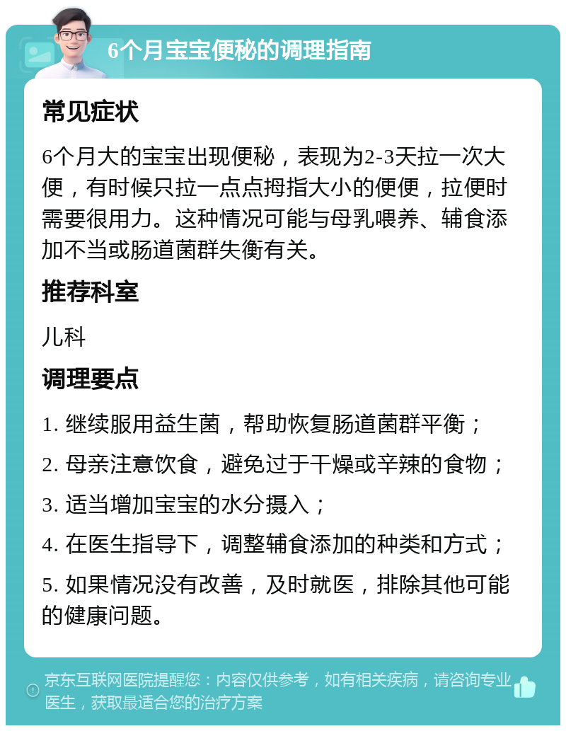 6个月宝宝便秘的调理指南 常见症状 6个月大的宝宝出现便秘，表现为2-3天拉一次大便，有时候只拉一点点拇指大小的便便，拉便时需要很用力。这种情况可能与母乳喂养、辅食添加不当或肠道菌群失衡有关。 推荐科室 儿科 调理要点 1. 继续服用益生菌，帮助恢复肠道菌群平衡； 2. 母亲注意饮食，避免过于干燥或辛辣的食物； 3. 适当增加宝宝的水分摄入； 4. 在医生指导下，调整辅食添加的种类和方式； 5. 如果情况没有改善，及时就医，排除其他可能的健康问题。