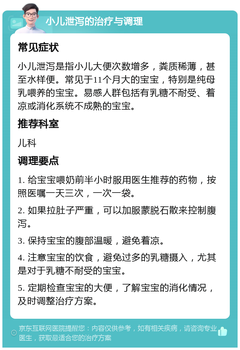 小儿泄泻的治疗与调理 常见症状 小儿泄泻是指小儿大便次数增多，粪质稀薄，甚至水样便。常见于11个月大的宝宝，特别是纯母乳喂养的宝宝。易感人群包括有乳糖不耐受、着凉或消化系统不成熟的宝宝。 推荐科室 儿科 调理要点 1. 给宝宝喂奶前半小时服用医生推荐的药物，按照医嘱一天三次，一次一袋。 2. 如果拉肚子严重，可以加服蒙脱石散来控制腹泻。 3. 保持宝宝的腹部温暖，避免着凉。 4. 注意宝宝的饮食，避免过多的乳糖摄入，尤其是对于乳糖不耐受的宝宝。 5. 定期检查宝宝的大便，了解宝宝的消化情况，及时调整治疗方案。