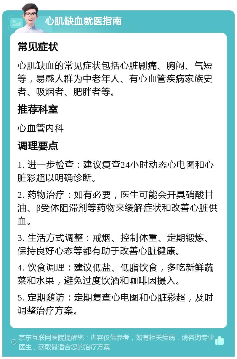 心肌缺血就医指南 常见症状 心肌缺血的常见症状包括心脏剧痛、胸闷、气短等，易感人群为中老年人、有心血管疾病家族史者、吸烟者、肥胖者等。 推荐科室 心血管内科 调理要点 1. 进一步检查：建议复查24小时动态心电图和心脏彩超以明确诊断。 2. 药物治疗：如有必要，医生可能会开具硝酸甘油、β受体阻滞剂等药物来缓解症状和改善心脏供血。 3. 生活方式调整：戒烟、控制体重、定期锻炼、保持良好心态等都有助于改善心脏健康。 4. 饮食调理：建议低盐、低脂饮食，多吃新鲜蔬菜和水果，避免过度饮酒和咖啡因摄入。 5. 定期随访：定期复查心电图和心脏彩超，及时调整治疗方案。