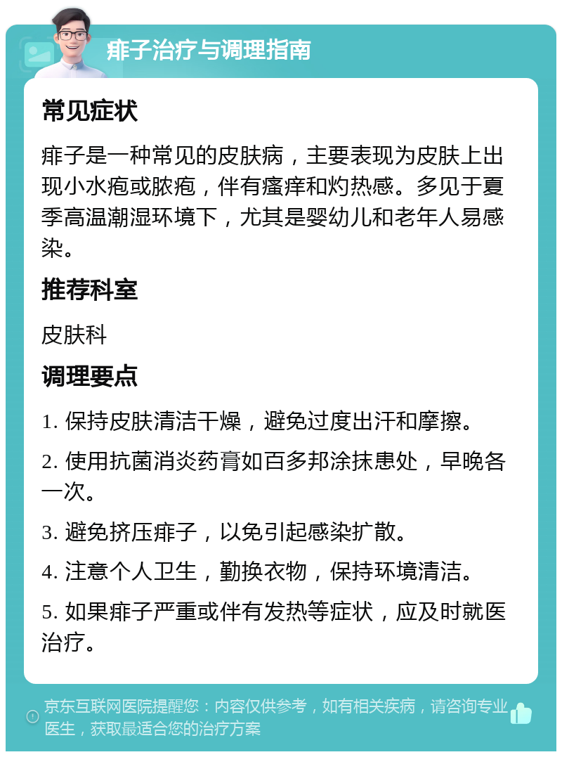 痱子治疗与调理指南 常见症状 痱子是一种常见的皮肤病，主要表现为皮肤上出现小水疱或脓疱，伴有瘙痒和灼热感。多见于夏季高温潮湿环境下，尤其是婴幼儿和老年人易感染。 推荐科室 皮肤科 调理要点 1. 保持皮肤清洁干燥，避免过度出汗和摩擦。 2. 使用抗菌消炎药膏如百多邦涂抹患处，早晚各一次。 3. 避免挤压痱子，以免引起感染扩散。 4. 注意个人卫生，勤换衣物，保持环境清洁。 5. 如果痱子严重或伴有发热等症状，应及时就医治疗。