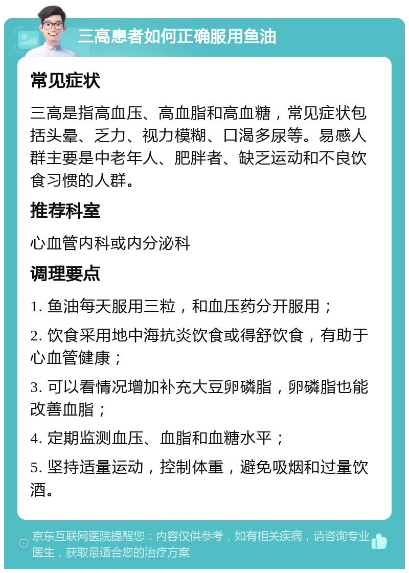 三高患者如何正确服用鱼油 常见症状 三高是指高血压、高血脂和高血糖，常见症状包括头晕、乏力、视力模糊、口渴多尿等。易感人群主要是中老年人、肥胖者、缺乏运动和不良饮食习惯的人群。 推荐科室 心血管内科或内分泌科 调理要点 1. 鱼油每天服用三粒，和血压药分开服用； 2. 饮食采用地中海抗炎饮食或得舒饮食，有助于心血管健康； 3. 可以看情况增加补充大豆卵磷脂，卵磷脂也能改善血脂； 4. 定期监测血压、血脂和血糖水平； 5. 坚持适量运动，控制体重，避免吸烟和过量饮酒。