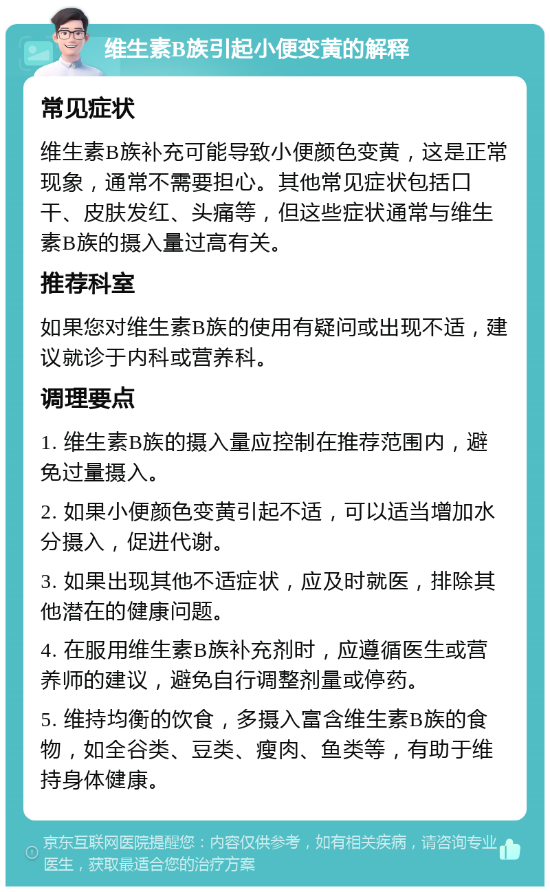 维生素B族引起小便变黄的解释 常见症状 维生素B族补充可能导致小便颜色变黄，这是正常现象，通常不需要担心。其他常见症状包括口干、皮肤发红、头痛等，但这些症状通常与维生素B族的摄入量过高有关。 推荐科室 如果您对维生素B族的使用有疑问或出现不适，建议就诊于内科或营养科。 调理要点 1. 维生素B族的摄入量应控制在推荐范围内，避免过量摄入。 2. 如果小便颜色变黄引起不适，可以适当增加水分摄入，促进代谢。 3. 如果出现其他不适症状，应及时就医，排除其他潜在的健康问题。 4. 在服用维生素B族补充剂时，应遵循医生或营养师的建议，避免自行调整剂量或停药。 5. 维持均衡的饮食，多摄入富含维生素B族的食物，如全谷类、豆类、瘦肉、鱼类等，有助于维持身体健康。