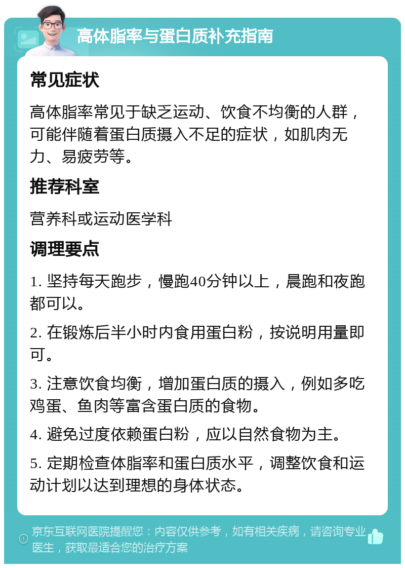 高体脂率与蛋白质补充指南 常见症状 高体脂率常见于缺乏运动、饮食不均衡的人群，可能伴随着蛋白质摄入不足的症状，如肌肉无力、易疲劳等。 推荐科室 营养科或运动医学科 调理要点 1. 坚持每天跑步，慢跑40分钟以上，晨跑和夜跑都可以。 2. 在锻炼后半小时内食用蛋白粉，按说明用量即可。 3. 注意饮食均衡，增加蛋白质的摄入，例如多吃鸡蛋、鱼肉等富含蛋白质的食物。 4. 避免过度依赖蛋白粉，应以自然食物为主。 5. 定期检查体脂率和蛋白质水平，调整饮食和运动计划以达到理想的身体状态。