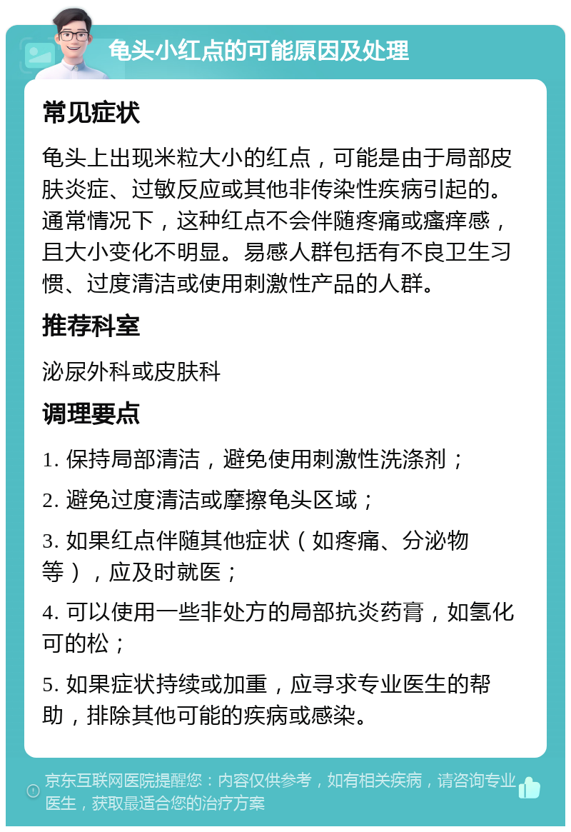 龟头小红点的可能原因及处理 常见症状 龟头上出现米粒大小的红点，可能是由于局部皮肤炎症、过敏反应或其他非传染性疾病引起的。通常情况下，这种红点不会伴随疼痛或瘙痒感，且大小变化不明显。易感人群包括有不良卫生习惯、过度清洁或使用刺激性产品的人群。 推荐科室 泌尿外科或皮肤科 调理要点 1. 保持局部清洁，避免使用刺激性洗涤剂； 2. 避免过度清洁或摩擦龟头区域； 3. 如果红点伴随其他症状（如疼痛、分泌物等），应及时就医； 4. 可以使用一些非处方的局部抗炎药膏，如氢化可的松； 5. 如果症状持续或加重，应寻求专业医生的帮助，排除其他可能的疾病或感染。