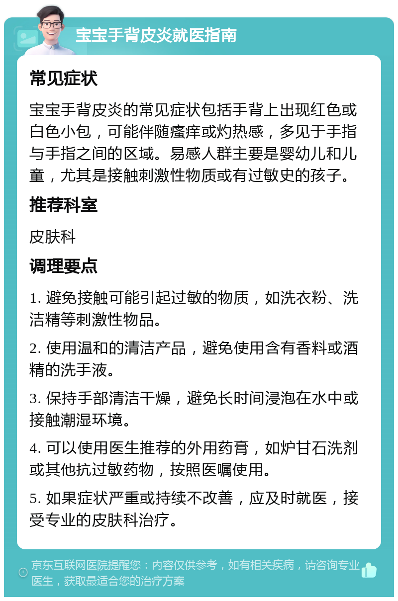 宝宝手背皮炎就医指南 常见症状 宝宝手背皮炎的常见症状包括手背上出现红色或白色小包，可能伴随瘙痒或灼热感，多见于手指与手指之间的区域。易感人群主要是婴幼儿和儿童，尤其是接触刺激性物质或有过敏史的孩子。 推荐科室 皮肤科 调理要点 1. 避免接触可能引起过敏的物质，如洗衣粉、洗洁精等刺激性物品。 2. 使用温和的清洁产品，避免使用含有香料或酒精的洗手液。 3. 保持手部清洁干燥，避免长时间浸泡在水中或接触潮湿环境。 4. 可以使用医生推荐的外用药膏，如炉甘石洗剂或其他抗过敏药物，按照医嘱使用。 5. 如果症状严重或持续不改善，应及时就医，接受专业的皮肤科治疗。