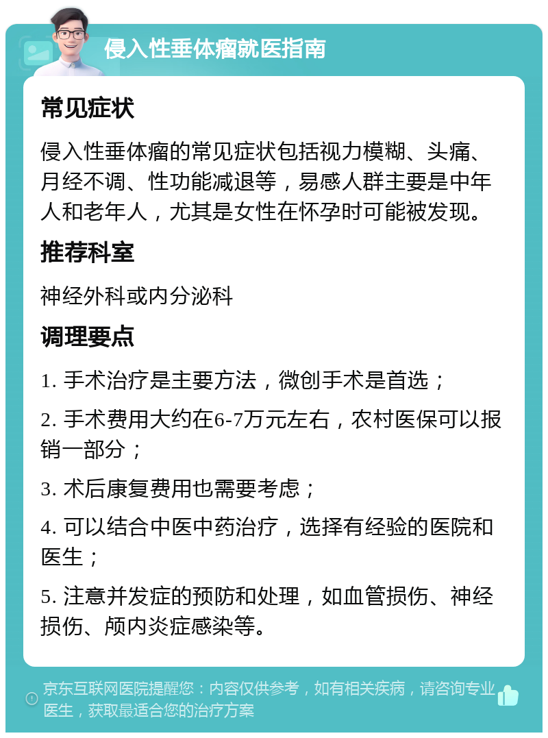 侵入性垂体瘤就医指南 常见症状 侵入性垂体瘤的常见症状包括视力模糊、头痛、月经不调、性功能减退等，易感人群主要是中年人和老年人，尤其是女性在怀孕时可能被发现。 推荐科室 神经外科或内分泌科 调理要点 1. 手术治疗是主要方法，微创手术是首选； 2. 手术费用大约在6-7万元左右，农村医保可以报销一部分； 3. 术后康复费用也需要考虑； 4. 可以结合中医中药治疗，选择有经验的医院和医生； 5. 注意并发症的预防和处理，如血管损伤、神经损伤、颅内炎症感染等。