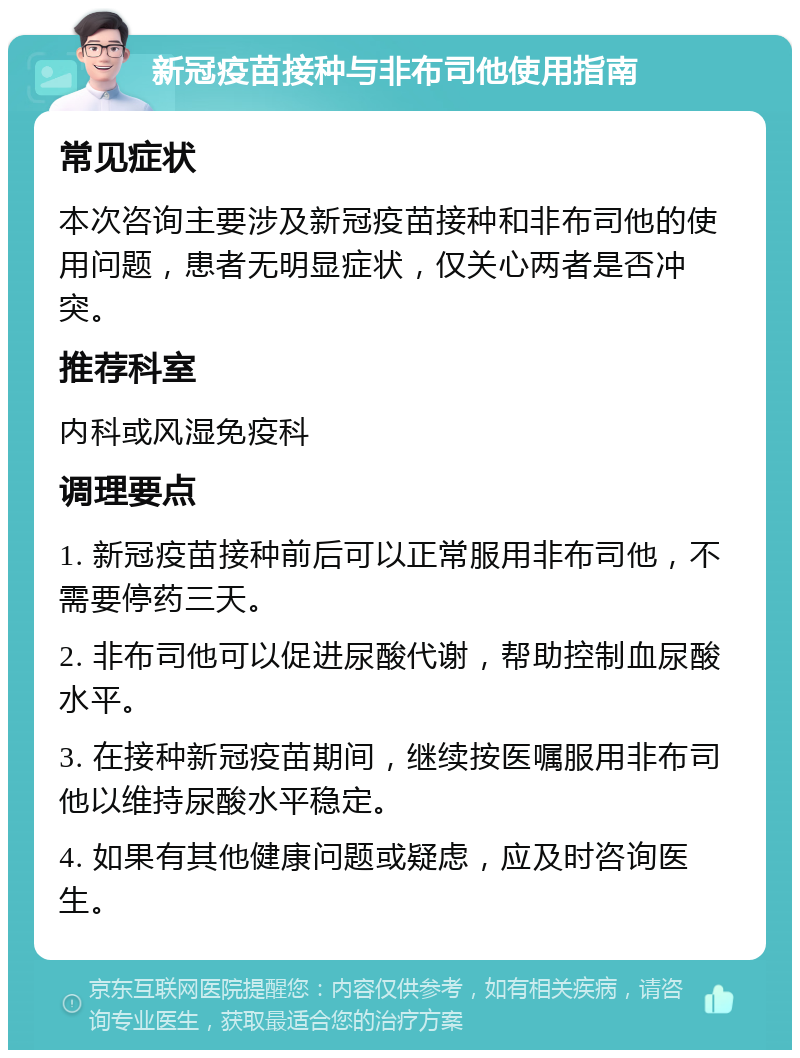 新冠疫苗接种与非布司他使用指南 常见症状 本次咨询主要涉及新冠疫苗接种和非布司他的使用问题，患者无明显症状，仅关心两者是否冲突。 推荐科室 内科或风湿免疫科 调理要点 1. 新冠疫苗接种前后可以正常服用非布司他，不需要停药三天。 2. 非布司他可以促进尿酸代谢，帮助控制血尿酸水平。 3. 在接种新冠疫苗期间，继续按医嘱服用非布司他以维持尿酸水平稳定。 4. 如果有其他健康问题或疑虑，应及时咨询医生。