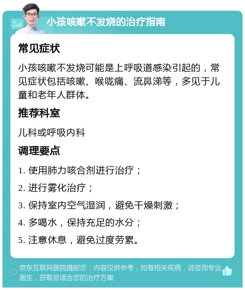 小孩咳嗽不发烧的治疗指南 常见症状 小孩咳嗽不发烧可能是上呼吸道感染引起的，常见症状包括咳嗽、喉咙痛、流鼻涕等，多见于儿童和老年人群体。 推荐科室 儿科或呼吸内科 调理要点 1. 使用肺力咳合剂进行治疗； 2. 进行雾化治疗； 3. 保持室内空气湿润，避免干燥刺激； 4. 多喝水，保持充足的水分； 5. 注意休息，避免过度劳累。