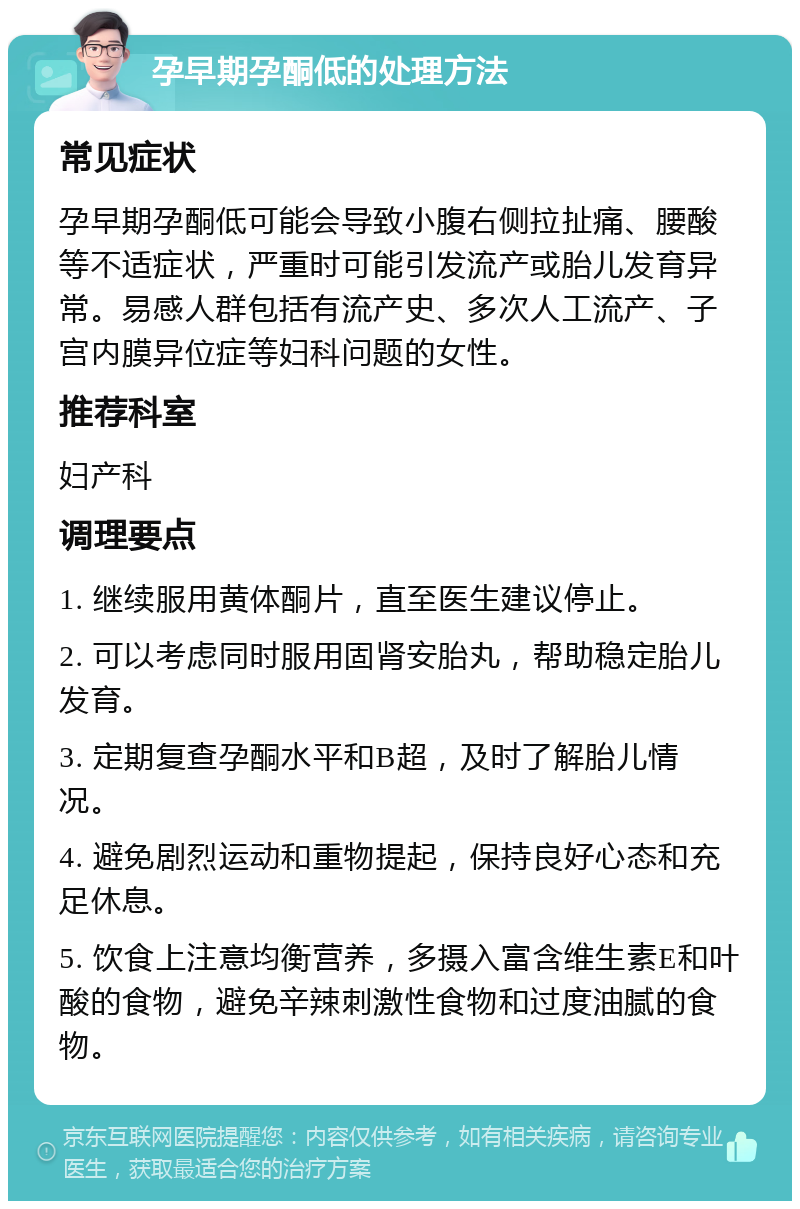 孕早期孕酮低的处理方法 常见症状 孕早期孕酮低可能会导致小腹右侧拉扯痛、腰酸等不适症状，严重时可能引发流产或胎儿发育异常。易感人群包括有流产史、多次人工流产、子宫内膜异位症等妇科问题的女性。 推荐科室 妇产科 调理要点 1. 继续服用黄体酮片，直至医生建议停止。 2. 可以考虑同时服用固肾安胎丸，帮助稳定胎儿发育。 3. 定期复查孕酮水平和B超，及时了解胎儿情况。 4. 避免剧烈运动和重物提起，保持良好心态和充足休息。 5. 饮食上注意均衡营养，多摄入富含维生素E和叶酸的食物，避免辛辣刺激性食物和过度油腻的食物。