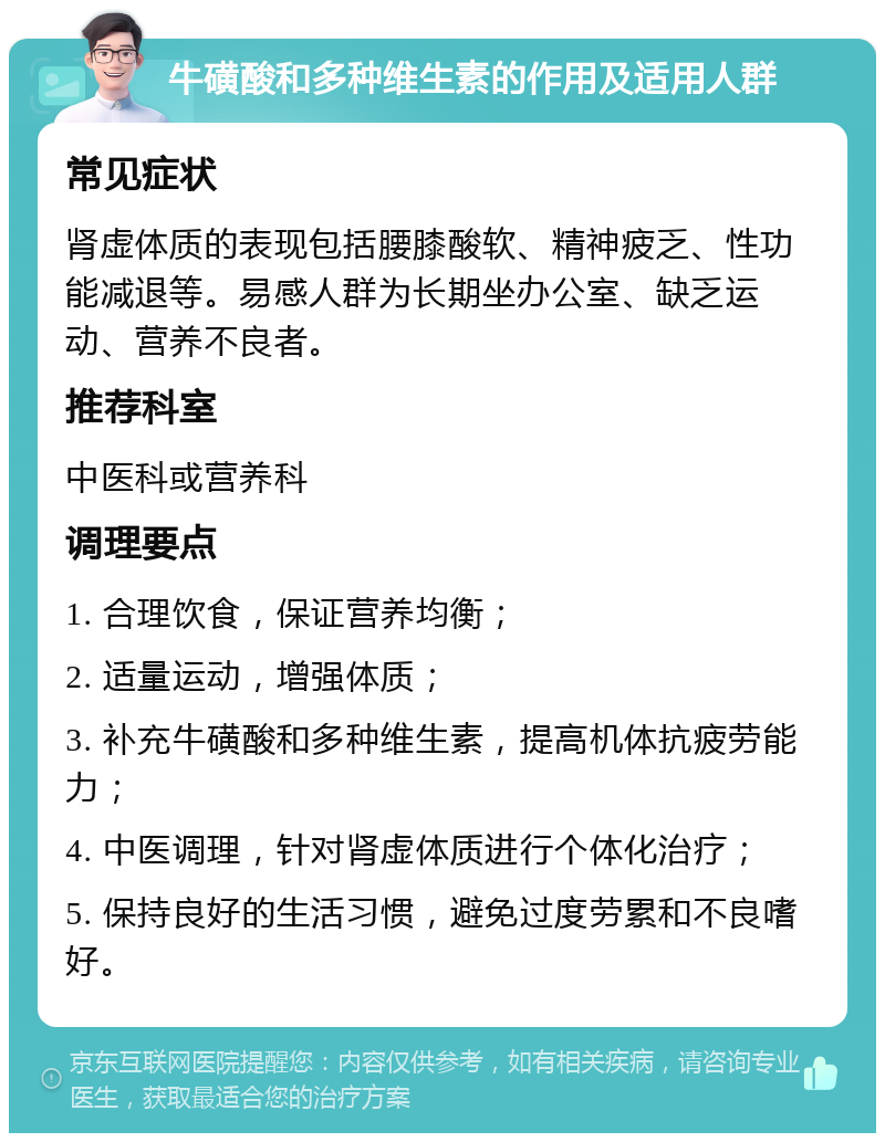 牛磺酸和多种维生素的作用及适用人群 常见症状 肾虚体质的表现包括腰膝酸软、精神疲乏、性功能减退等。易感人群为长期坐办公室、缺乏运动、营养不良者。 推荐科室 中医科或营养科 调理要点 1. 合理饮食，保证营养均衡； 2. 适量运动，增强体质； 3. 补充牛磺酸和多种维生素，提高机体抗疲劳能力； 4. 中医调理，针对肾虚体质进行个体化治疗； 5. 保持良好的生活习惯，避免过度劳累和不良嗜好。