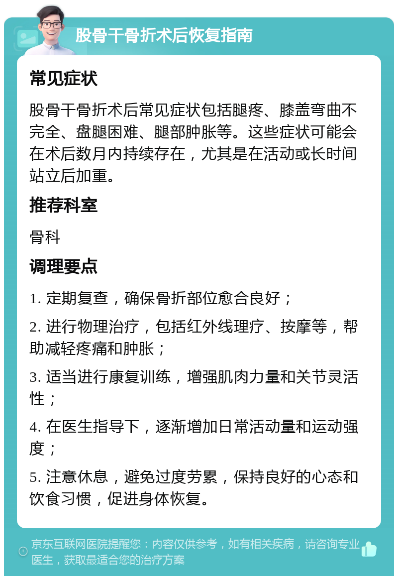 股骨干骨折术后恢复指南 常见症状 股骨干骨折术后常见症状包括腿疼、膝盖弯曲不完全、盘腿困难、腿部肿胀等。这些症状可能会在术后数月内持续存在，尤其是在活动或长时间站立后加重。 推荐科室 骨科 调理要点 1. 定期复查，确保骨折部位愈合良好； 2. 进行物理治疗，包括红外线理疗、按摩等，帮助减轻疼痛和肿胀； 3. 适当进行康复训练，增强肌肉力量和关节灵活性； 4. 在医生指导下，逐渐增加日常活动量和运动强度； 5. 注意休息，避免过度劳累，保持良好的心态和饮食习惯，促进身体恢复。