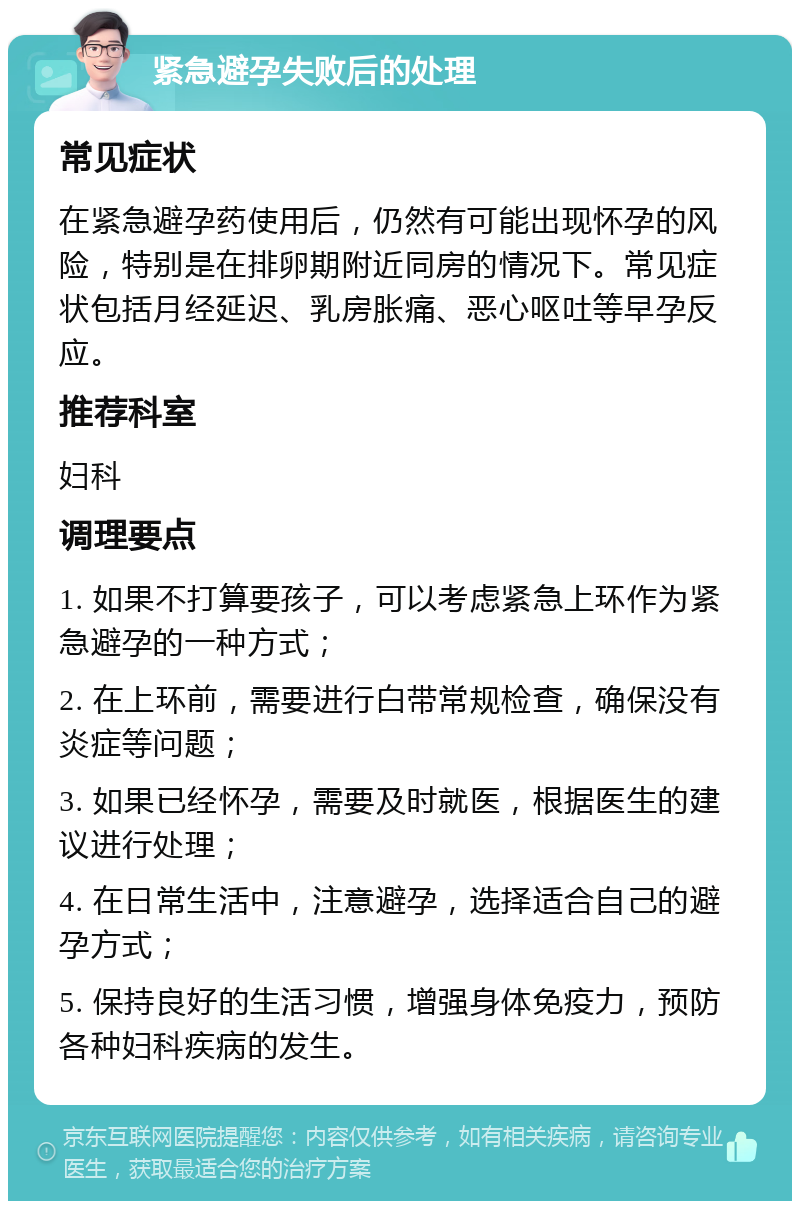 紧急避孕失败后的处理 常见症状 在紧急避孕药使用后，仍然有可能出现怀孕的风险，特别是在排卵期附近同房的情况下。常见症状包括月经延迟、乳房胀痛、恶心呕吐等早孕反应。 推荐科室 妇科 调理要点 1. 如果不打算要孩子，可以考虑紧急上环作为紧急避孕的一种方式； 2. 在上环前，需要进行白带常规检查，确保没有炎症等问题； 3. 如果已经怀孕，需要及时就医，根据医生的建议进行处理； 4. 在日常生活中，注意避孕，选择适合自己的避孕方式； 5. 保持良好的生活习惯，增强身体免疫力，预防各种妇科疾病的发生。