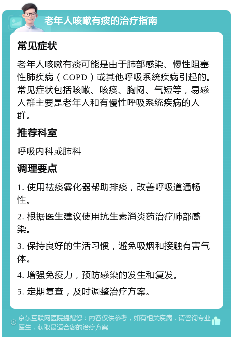 老年人咳嗽有痰的治疗指南 常见症状 老年人咳嗽有痰可能是由于肺部感染、慢性阻塞性肺疾病（COPD）或其他呼吸系统疾病引起的。常见症状包括咳嗽、咳痰、胸闷、气短等，易感人群主要是老年人和有慢性呼吸系统疾病的人群。 推荐科室 呼吸内科或肺科 调理要点 1. 使用祛痰雾化器帮助排痰，改善呼吸道通畅性。 2. 根据医生建议使用抗生素消炎药治疗肺部感染。 3. 保持良好的生活习惯，避免吸烟和接触有害气体。 4. 增强免疫力，预防感染的发生和复发。 5. 定期复查，及时调整治疗方案。