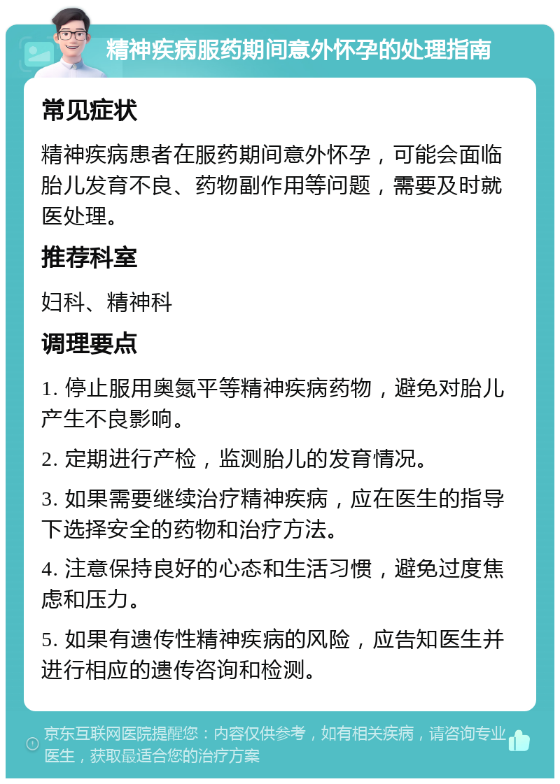 精神疾病服药期间意外怀孕的处理指南 常见症状 精神疾病患者在服药期间意外怀孕，可能会面临胎儿发育不良、药物副作用等问题，需要及时就医处理。 推荐科室 妇科、精神科 调理要点 1. 停止服用奥氮平等精神疾病药物，避免对胎儿产生不良影响。 2. 定期进行产检，监测胎儿的发育情况。 3. 如果需要继续治疗精神疾病，应在医生的指导下选择安全的药物和治疗方法。 4. 注意保持良好的心态和生活习惯，避免过度焦虑和压力。 5. 如果有遗传性精神疾病的风险，应告知医生并进行相应的遗传咨询和检测。