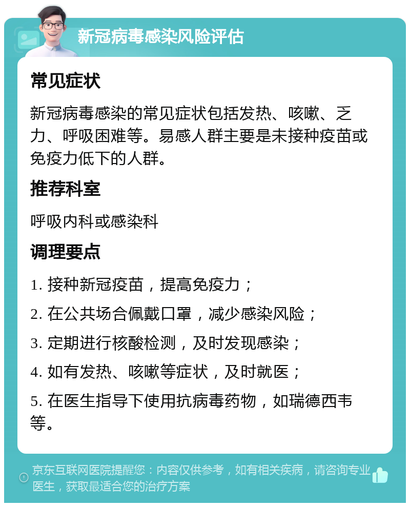 新冠病毒感染风险评估 常见症状 新冠病毒感染的常见症状包括发热、咳嗽、乏力、呼吸困难等。易感人群主要是未接种疫苗或免疫力低下的人群。 推荐科室 呼吸内科或感染科 调理要点 1. 接种新冠疫苗，提高免疫力； 2. 在公共场合佩戴口罩，减少感染风险； 3. 定期进行核酸检测，及时发现感染； 4. 如有发热、咳嗽等症状，及时就医； 5. 在医生指导下使用抗病毒药物，如瑞德西韦等。