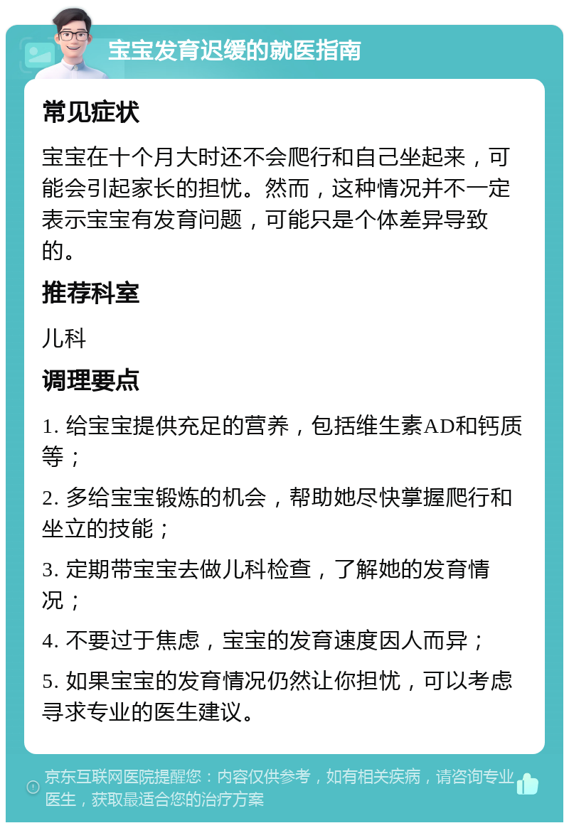 宝宝发育迟缓的就医指南 常见症状 宝宝在十个月大时还不会爬行和自己坐起来，可能会引起家长的担忧。然而，这种情况并不一定表示宝宝有发育问题，可能只是个体差异导致的。 推荐科室 儿科 调理要点 1. 给宝宝提供充足的营养，包括维生素AD和钙质等； 2. 多给宝宝锻炼的机会，帮助她尽快掌握爬行和坐立的技能； 3. 定期带宝宝去做儿科检查，了解她的发育情况； 4. 不要过于焦虑，宝宝的发育速度因人而异； 5. 如果宝宝的发育情况仍然让你担忧，可以考虑寻求专业的医生建议。