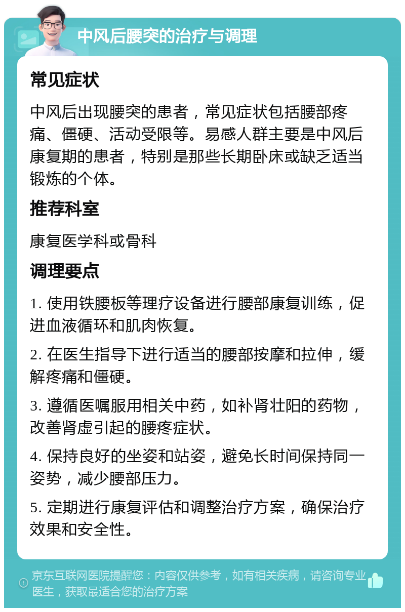 中风后腰突的治疗与调理 常见症状 中风后出现腰突的患者，常见症状包括腰部疼痛、僵硬、活动受限等。易感人群主要是中风后康复期的患者，特别是那些长期卧床或缺乏适当锻炼的个体。 推荐科室 康复医学科或骨科 调理要点 1. 使用铁腰板等理疗设备进行腰部康复训练，促进血液循环和肌肉恢复。 2. 在医生指导下进行适当的腰部按摩和拉伸，缓解疼痛和僵硬。 3. 遵循医嘱服用相关中药，如补肾壮阳的药物，改善肾虚引起的腰疼症状。 4. 保持良好的坐姿和站姿，避免长时间保持同一姿势，减少腰部压力。 5. 定期进行康复评估和调整治疗方案，确保治疗效果和安全性。