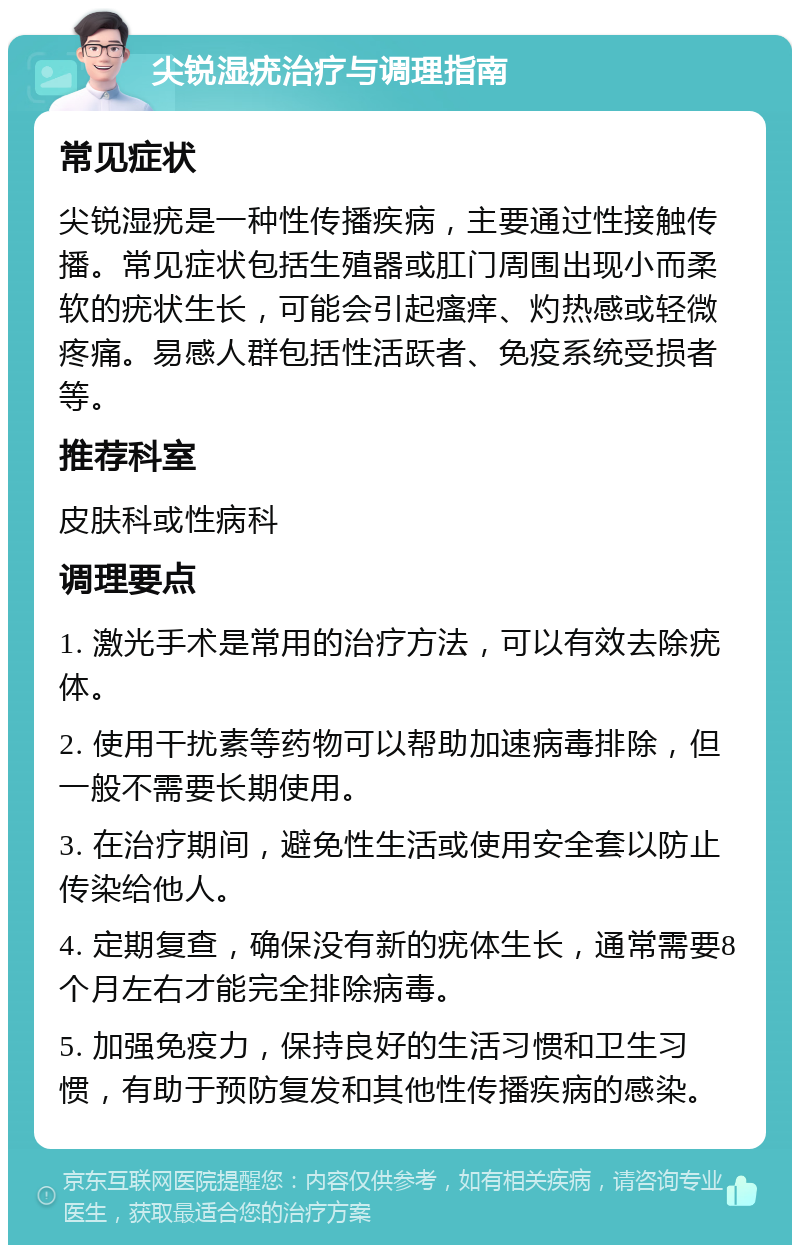 尖锐湿疣治疗与调理指南 常见症状 尖锐湿疣是一种性传播疾病，主要通过性接触传播。常见症状包括生殖器或肛门周围出现小而柔软的疣状生长，可能会引起瘙痒、灼热感或轻微疼痛。易感人群包括性活跃者、免疫系统受损者等。 推荐科室 皮肤科或性病科 调理要点 1. 激光手术是常用的治疗方法，可以有效去除疣体。 2. 使用干扰素等药物可以帮助加速病毒排除，但一般不需要长期使用。 3. 在治疗期间，避免性生活或使用安全套以防止传染给他人。 4. 定期复查，确保没有新的疣体生长，通常需要8个月左右才能完全排除病毒。 5. 加强免疫力，保持良好的生活习惯和卫生习惯，有助于预防复发和其他性传播疾病的感染。