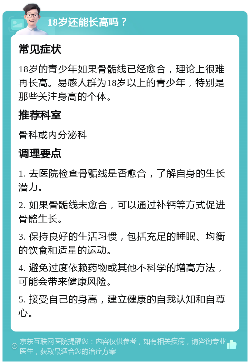 18岁还能长高吗？ 常见症状 18岁的青少年如果骨骺线已经愈合，理论上很难再长高。易感人群为18岁以上的青少年，特别是那些关注身高的个体。 推荐科室 骨科或内分泌科 调理要点 1. 去医院检查骨骺线是否愈合，了解自身的生长潜力。 2. 如果骨骺线未愈合，可以通过补钙等方式促进骨骼生长。 3. 保持良好的生活习惯，包括充足的睡眠、均衡的饮食和适量的运动。 4. 避免过度依赖药物或其他不科学的增高方法，可能会带来健康风险。 5. 接受自己的身高，建立健康的自我认知和自尊心。