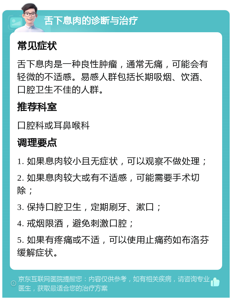 舌下息肉的诊断与治疗 常见症状 舌下息肉是一种良性肿瘤，通常无痛，可能会有轻微的不适感。易感人群包括长期吸烟、饮酒、口腔卫生不佳的人群。 推荐科室 口腔科或耳鼻喉科 调理要点 1. 如果息肉较小且无症状，可以观察不做处理； 2. 如果息肉较大或有不适感，可能需要手术切除； 3. 保持口腔卫生，定期刷牙、漱口； 4. 戒烟限酒，避免刺激口腔； 5. 如果有疼痛或不适，可以使用止痛药如布洛芬缓解症状。