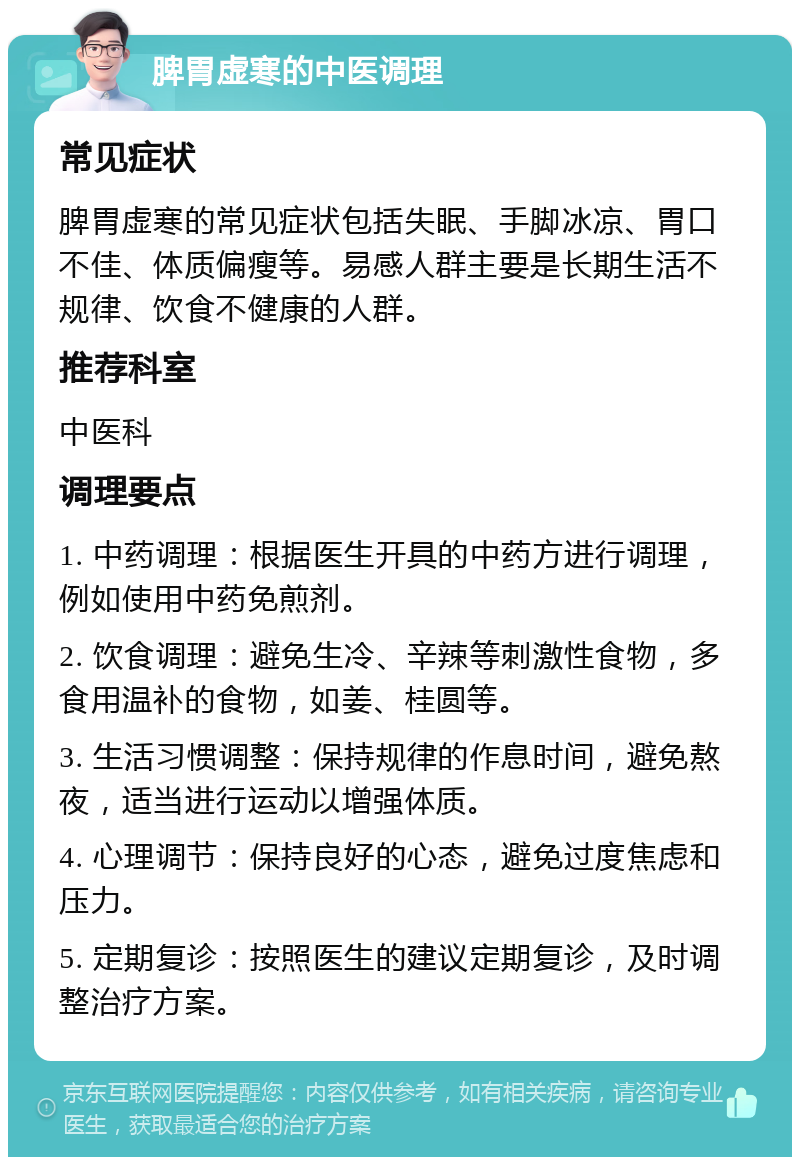 脾胃虚寒的中医调理 常见症状 脾胃虚寒的常见症状包括失眠、手脚冰凉、胃口不佳、体质偏瘦等。易感人群主要是长期生活不规律、饮食不健康的人群。 推荐科室 中医科 调理要点 1. 中药调理：根据医生开具的中药方进行调理，例如使用中药免煎剂。 2. 饮食调理：避免生冷、辛辣等刺激性食物，多食用温补的食物，如姜、桂圆等。 3. 生活习惯调整：保持规律的作息时间，避免熬夜，适当进行运动以增强体质。 4. 心理调节：保持良好的心态，避免过度焦虑和压力。 5. 定期复诊：按照医生的建议定期复诊，及时调整治疗方案。