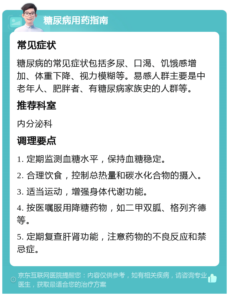 糖尿病用药指南 常见症状 糖尿病的常见症状包括多尿、口渴、饥饿感增加、体重下降、视力模糊等。易感人群主要是中老年人、肥胖者、有糖尿病家族史的人群等。 推荐科室 内分泌科 调理要点 1. 定期监测血糖水平，保持血糖稳定。 2. 合理饮食，控制总热量和碳水化合物的摄入。 3. 适当运动，增强身体代谢功能。 4. 按医嘱服用降糖药物，如二甲双胍、格列齐德等。 5. 定期复查肝肾功能，注意药物的不良反应和禁忌症。