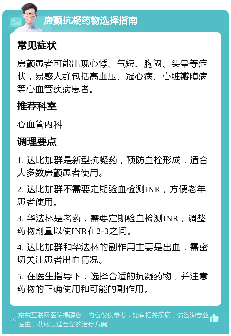 房颤抗凝药物选择指南 常见症状 房颤患者可能出现心悸、气短、胸闷、头晕等症状，易感人群包括高血压、冠心病、心脏瓣膜病等心血管疾病患者。 推荐科室 心血管内科 调理要点 1. 达比加群是新型抗凝药，预防血栓形成，适合大多数房颤患者使用。 2. 达比加群不需要定期验血检测INR，方便老年患者使用。 3. 华法林是老药，需要定期验血检测INR，调整药物剂量以使INR在2-3之间。 4. 达比加群和华法林的副作用主要是出血，需密切关注患者出血情况。 5. 在医生指导下，选择合适的抗凝药物，并注意药物的正确使用和可能的副作用。