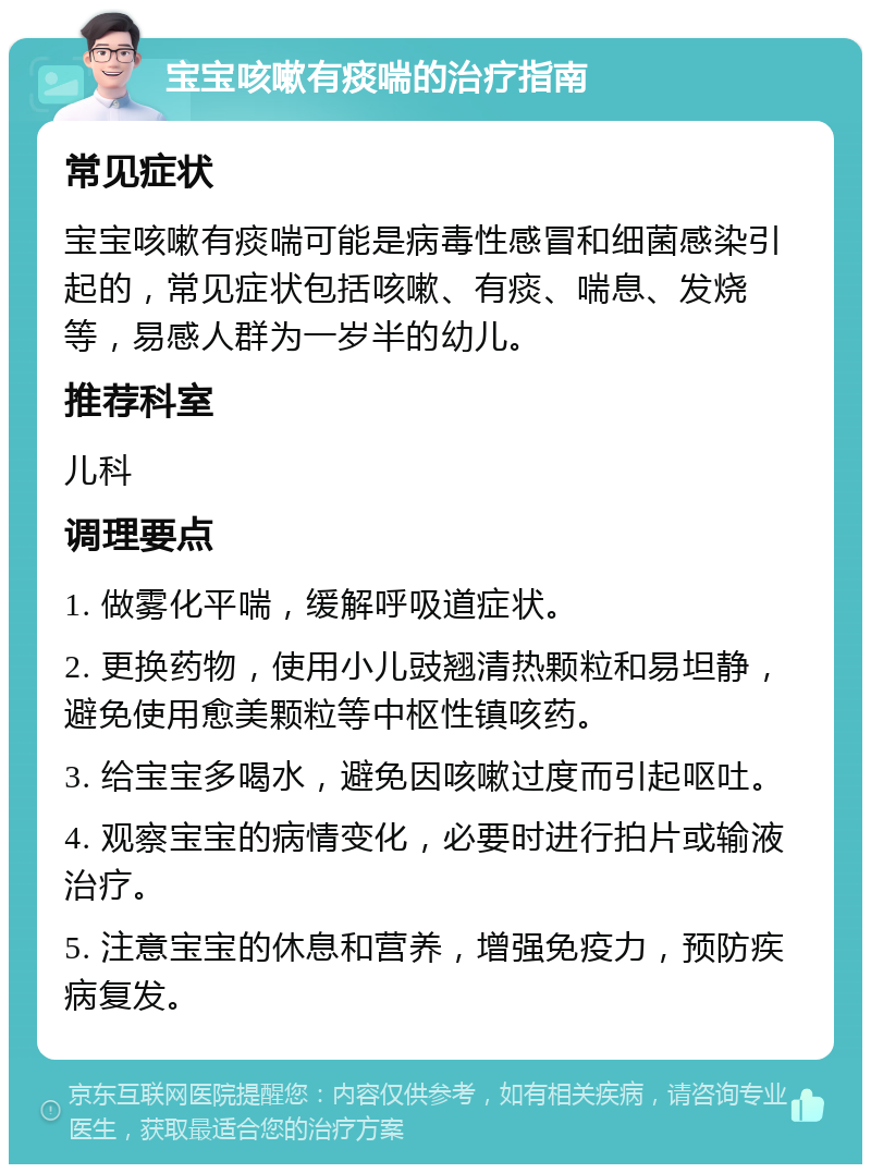 宝宝咳嗽有痰喘的治疗指南 常见症状 宝宝咳嗽有痰喘可能是病毒性感冒和细菌感染引起的，常见症状包括咳嗽、有痰、喘息、发烧等，易感人群为一岁半的幼儿。 推荐科室 儿科 调理要点 1. 做雾化平喘，缓解呼吸道症状。 2. 更换药物，使用小儿豉翘清热颗粒和易坦静，避免使用愈美颗粒等中枢性镇咳药。 3. 给宝宝多喝水，避免因咳嗽过度而引起呕吐。 4. 观察宝宝的病情变化，必要时进行拍片或输液治疗。 5. 注意宝宝的休息和营养，增强免疫力，预防疾病复发。