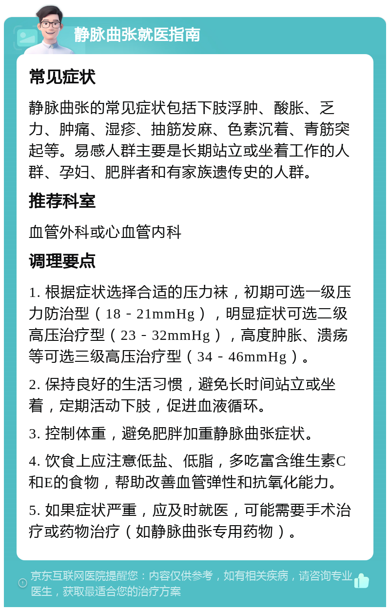 静脉曲张就医指南 常见症状 静脉曲张的常见症状包括下肢浮肿、酸胀、乏力、肿痛、湿疹、抽筋发麻、色素沉着、青筋突起等。易感人群主要是长期站立或坐着工作的人群、孕妇、肥胖者和有家族遗传史的人群。 推荐科室 血管外科或心血管内科 调理要点 1. 根据症状选择合适的压力袜，初期可选一级压力防治型（18－21mmHg），明显症状可选二级高压治疗型（23－32mmHg），高度肿胀、溃疡等可选三级高压治疗型（34－46mmHg）。 2. 保持良好的生活习惯，避免长时间站立或坐着，定期活动下肢，促进血液循环。 3. 控制体重，避免肥胖加重静脉曲张症状。 4. 饮食上应注意低盐、低脂，多吃富含维生素C和E的食物，帮助改善血管弹性和抗氧化能力。 5. 如果症状严重，应及时就医，可能需要手术治疗或药物治疗（如静脉曲张专用药物）。