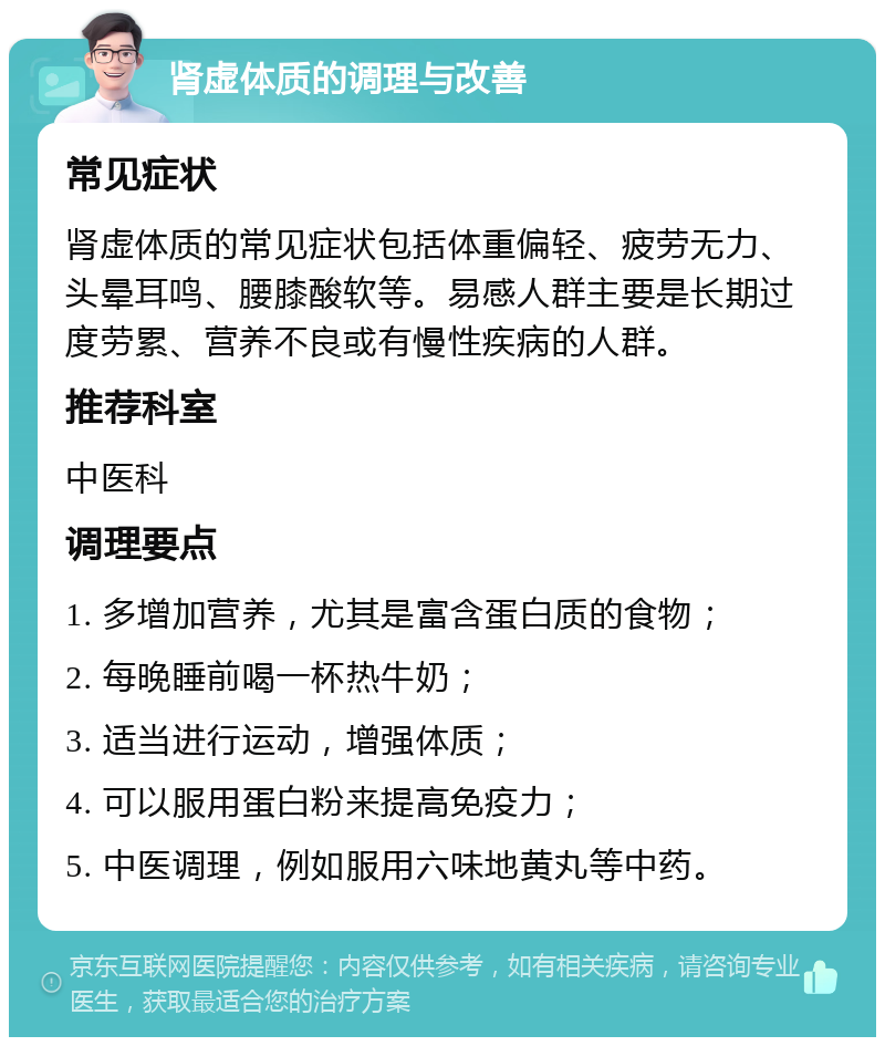 肾虚体质的调理与改善 常见症状 肾虚体质的常见症状包括体重偏轻、疲劳无力、头晕耳鸣、腰膝酸软等。易感人群主要是长期过度劳累、营养不良或有慢性疾病的人群。 推荐科室 中医科 调理要点 1. 多增加营养，尤其是富含蛋白质的食物； 2. 每晚睡前喝一杯热牛奶； 3. 适当进行运动，增强体质； 4. 可以服用蛋白粉来提高免疫力； 5. 中医调理，例如服用六味地黄丸等中药。