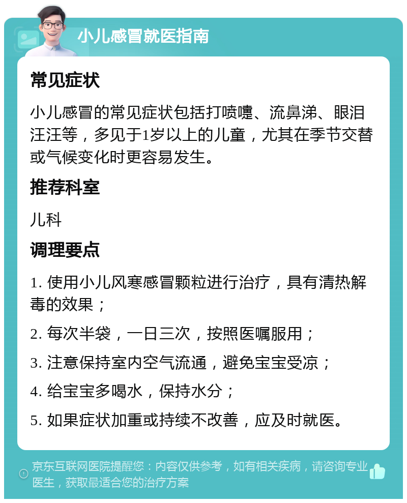 小儿感冒就医指南 常见症状 小儿感冒的常见症状包括打喷嚏、流鼻涕、眼泪汪汪等，多见于1岁以上的儿童，尤其在季节交替或气候变化时更容易发生。 推荐科室 儿科 调理要点 1. 使用小儿风寒感冒颗粒进行治疗，具有清热解毒的效果； 2. 每次半袋，一日三次，按照医嘱服用； 3. 注意保持室内空气流通，避免宝宝受凉； 4. 给宝宝多喝水，保持水分； 5. 如果症状加重或持续不改善，应及时就医。