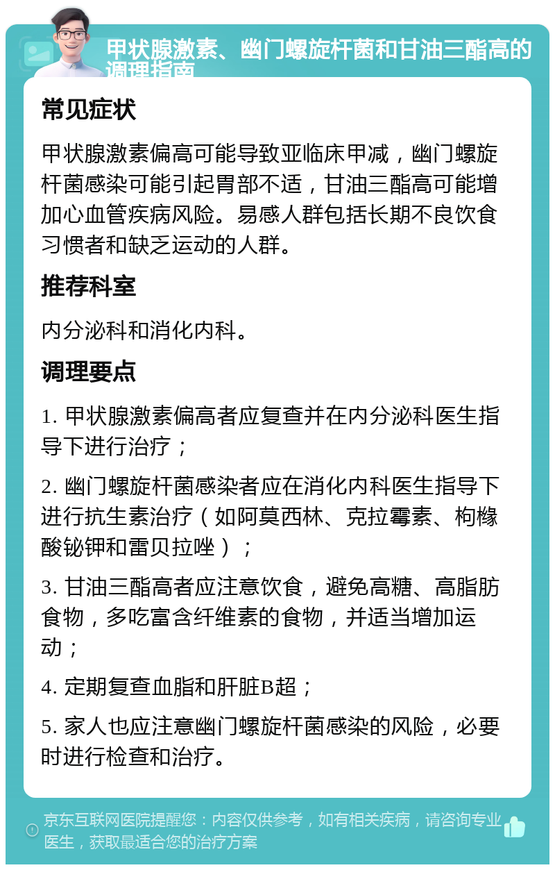 甲状腺激素、幽门螺旋杆菌和甘油三酯高的调理指南 常见症状 甲状腺激素偏高可能导致亚临床甲减，幽门螺旋杆菌感染可能引起胃部不适，甘油三酯高可能增加心血管疾病风险。易感人群包括长期不良饮食习惯者和缺乏运动的人群。 推荐科室 内分泌科和消化内科。 调理要点 1. 甲状腺激素偏高者应复查并在内分泌科医生指导下进行治疗； 2. 幽门螺旋杆菌感染者应在消化内科医生指导下进行抗生素治疗（如阿莫西林、克拉霉素、枸橼酸铋钾和雷贝拉唑）； 3. 甘油三酯高者应注意饮食，避免高糖、高脂肪食物，多吃富含纤维素的食物，并适当增加运动； 4. 定期复查血脂和肝脏B超； 5. 家人也应注意幽门螺旋杆菌感染的风险，必要时进行检查和治疗。