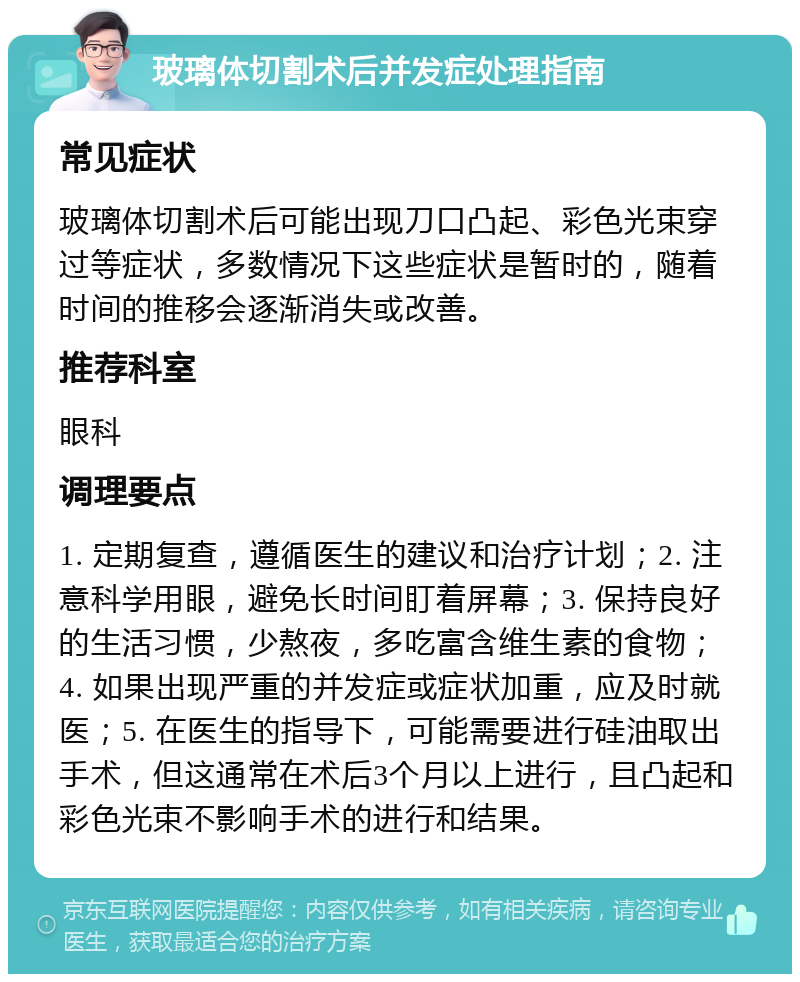 玻璃体切割术后并发症处理指南 常见症状 玻璃体切割术后可能出现刀口凸起、彩色光束穿过等症状，多数情况下这些症状是暂时的，随着时间的推移会逐渐消失或改善。 推荐科室 眼科 调理要点 1. 定期复查，遵循医生的建议和治疗计划；2. 注意科学用眼，避免长时间盯着屏幕；3. 保持良好的生活习惯，少熬夜，多吃富含维生素的食物；4. 如果出现严重的并发症或症状加重，应及时就医；5. 在医生的指导下，可能需要进行硅油取出手术，但这通常在术后3个月以上进行，且凸起和彩色光束不影响手术的进行和结果。