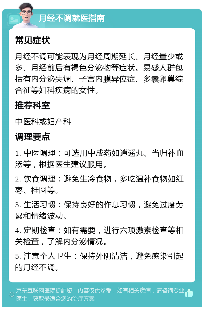 月经不调就医指南 常见症状 月经不调可能表现为月经周期延长、月经量少或多、月经前后有褐色分泌物等症状。易感人群包括有内分泌失调、子宫内膜异位症、多囊卵巢综合征等妇科疾病的女性。 推荐科室 中医科或妇产科 调理要点 1. 中医调理：可选用中成药如逍遥丸、当归补血汤等，根据医生建议服用。 2. 饮食调理：避免生冷食物，多吃温补食物如红枣、桂圆等。 3. 生活习惯：保持良好的作息习惯，避免过度劳累和情绪波动。 4. 定期检查：如有需要，进行六项激素检查等相关检查，了解内分泌情况。 5. 注意个人卫生：保持外阴清洁，避免感染引起的月经不调。