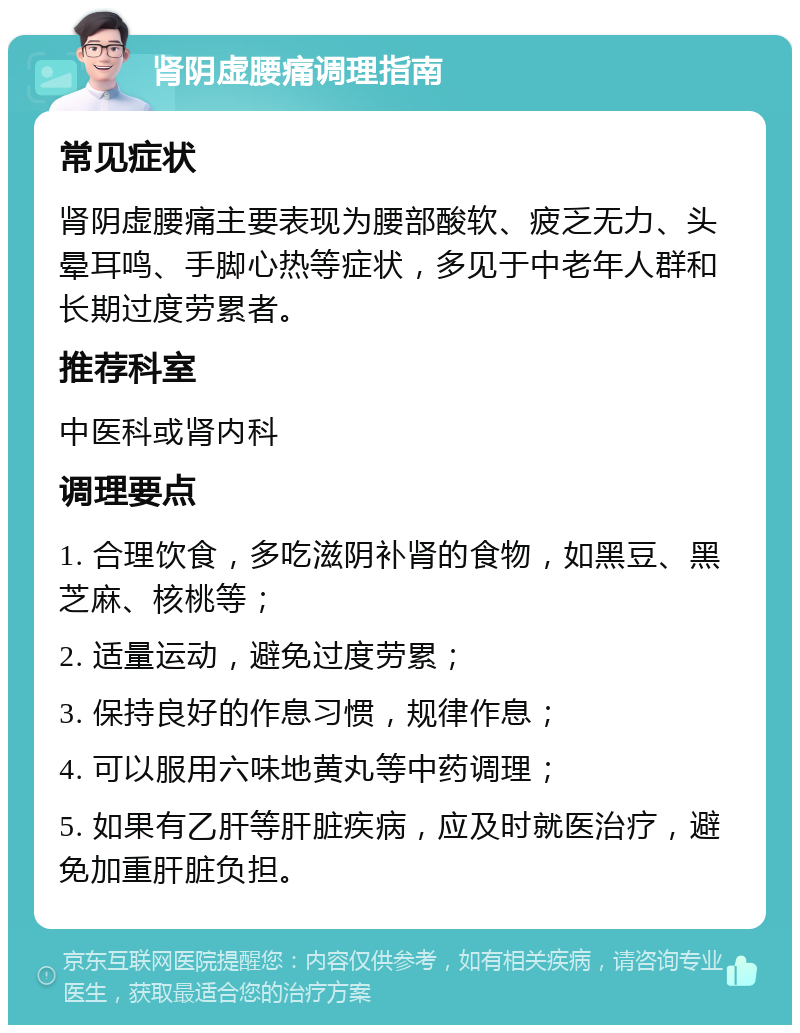 肾阴虚腰痛调理指南 常见症状 肾阴虚腰痛主要表现为腰部酸软、疲乏无力、头晕耳鸣、手脚心热等症状，多见于中老年人群和长期过度劳累者。 推荐科室 中医科或肾内科 调理要点 1. 合理饮食，多吃滋阴补肾的食物，如黑豆、黑芝麻、核桃等； 2. 适量运动，避免过度劳累； 3. 保持良好的作息习惯，规律作息； 4. 可以服用六味地黄丸等中药调理； 5. 如果有乙肝等肝脏疾病，应及时就医治疗，避免加重肝脏负担。