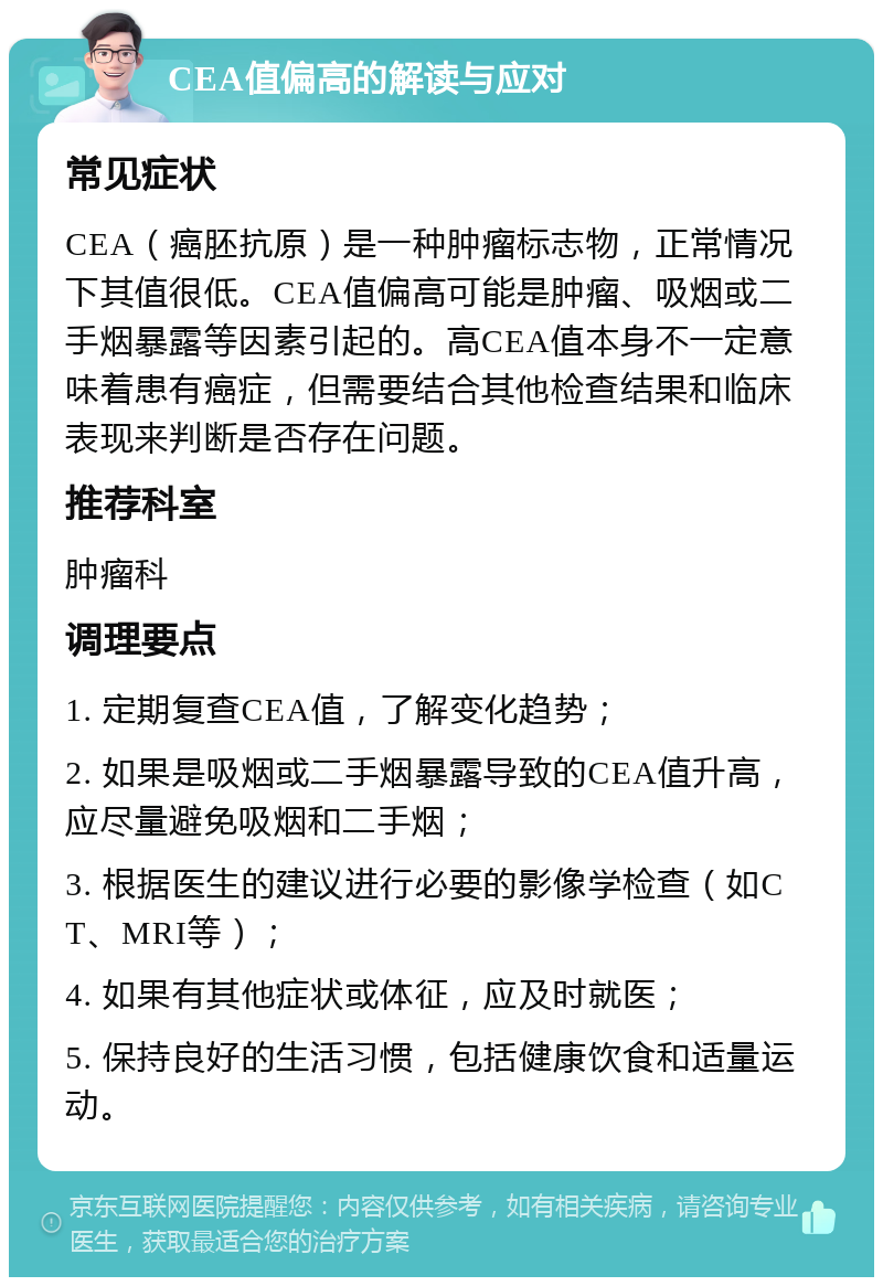 CEA值偏高的解读与应对 常见症状 CEA（癌胚抗原）是一种肿瘤标志物，正常情况下其值很低。CEA值偏高可能是肿瘤、吸烟或二手烟暴露等因素引起的。高CEA值本身不一定意味着患有癌症，但需要结合其他检查结果和临床表现来判断是否存在问题。 推荐科室 肿瘤科 调理要点 1. 定期复查CEA值，了解变化趋势； 2. 如果是吸烟或二手烟暴露导致的CEA值升高，应尽量避免吸烟和二手烟； 3. 根据医生的建议进行必要的影像学检查（如CT、MRI等）； 4. 如果有其他症状或体征，应及时就医； 5. 保持良好的生活习惯，包括健康饮食和适量运动。