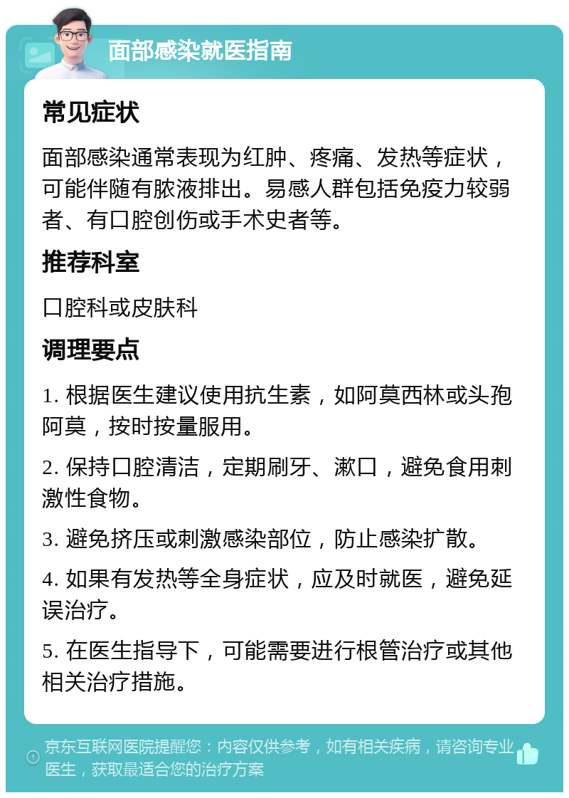 面部感染就医指南 常见症状 面部感染通常表现为红肿、疼痛、发热等症状，可能伴随有脓液排出。易感人群包括免疫力较弱者、有口腔创伤或手术史者等。 推荐科室 口腔科或皮肤科 调理要点 1. 根据医生建议使用抗生素，如阿莫西林或头孢阿莫，按时按量服用。 2. 保持口腔清洁，定期刷牙、漱口，避免食用刺激性食物。 3. 避免挤压或刺激感染部位，防止感染扩散。 4. 如果有发热等全身症状，应及时就医，避免延误治疗。 5. 在医生指导下，可能需要进行根管治疗或其他相关治疗措施。