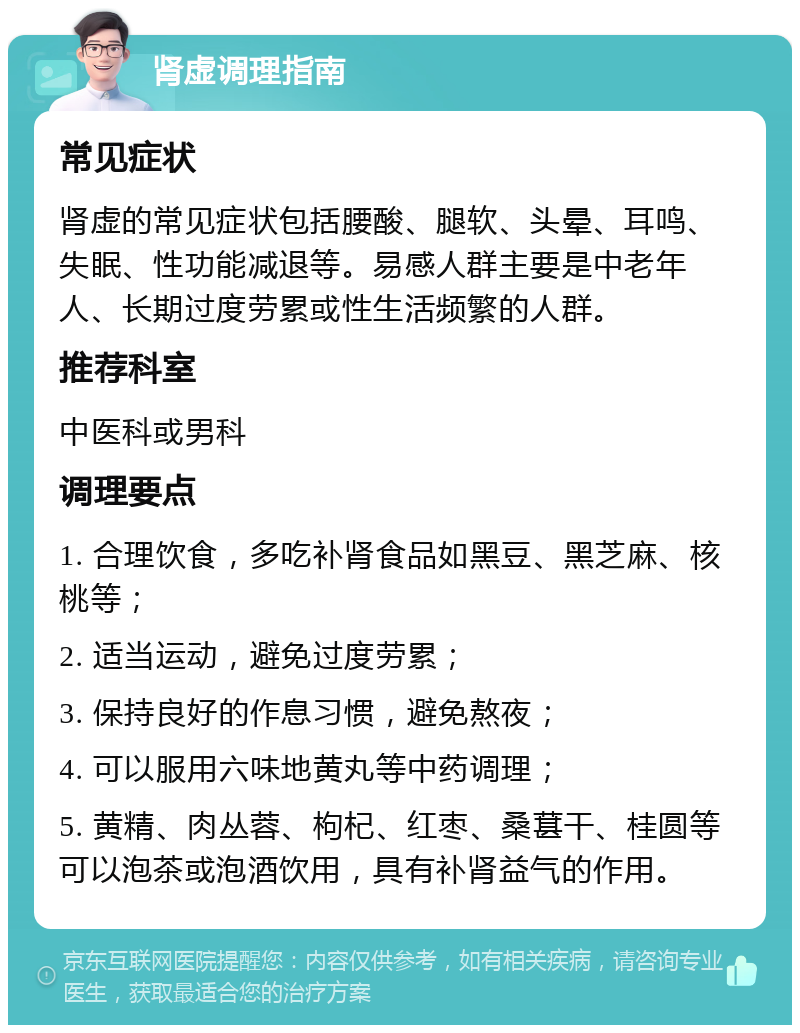 肾虚调理指南 常见症状 肾虚的常见症状包括腰酸、腿软、头晕、耳鸣、失眠、性功能减退等。易感人群主要是中老年人、长期过度劳累或性生活频繁的人群。 推荐科室 中医科或男科 调理要点 1. 合理饮食，多吃补肾食品如黑豆、黑芝麻、核桃等； 2. 适当运动，避免过度劳累； 3. 保持良好的作息习惯，避免熬夜； 4. 可以服用六味地黄丸等中药调理； 5. 黄精、肉丛蓉、枸杞、红枣、桑葚干、桂圆等可以泡茶或泡酒饮用，具有补肾益气的作用。