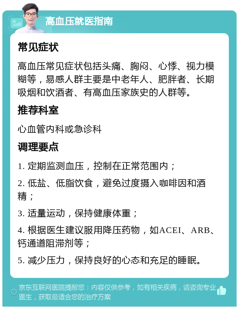 高血压就医指南 常见症状 高血压常见症状包括头痛、胸闷、心悸、视力模糊等，易感人群主要是中老年人、肥胖者、长期吸烟和饮酒者、有高血压家族史的人群等。 推荐科室 心血管内科或急诊科 调理要点 1. 定期监测血压，控制在正常范围内； 2. 低盐、低脂饮食，避免过度摄入咖啡因和酒精； 3. 适量运动，保持健康体重； 4. 根据医生建议服用降压药物，如ACEI、ARB、钙通道阻滞剂等； 5. 减少压力，保持良好的心态和充足的睡眠。