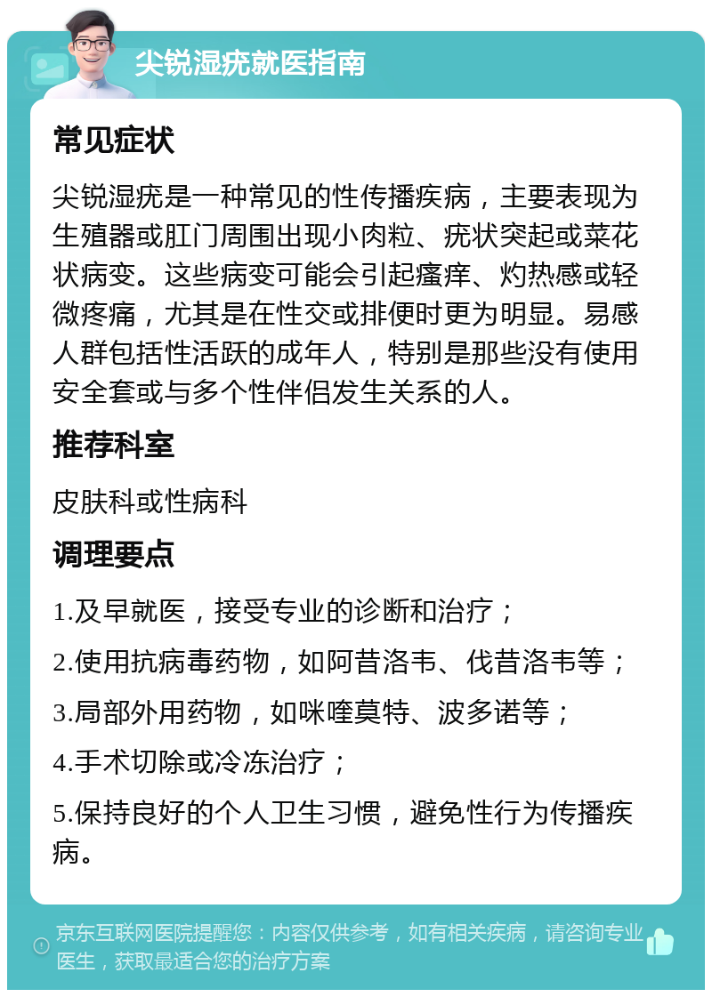 尖锐湿疣就医指南 常见症状 尖锐湿疣是一种常见的性传播疾病，主要表现为生殖器或肛门周围出现小肉粒、疣状突起或菜花状病变。这些病变可能会引起瘙痒、灼热感或轻微疼痛，尤其是在性交或排便时更为明显。易感人群包括性活跃的成年人，特别是那些没有使用安全套或与多个性伴侣发生关系的人。 推荐科室 皮肤科或性病科 调理要点 1.及早就医，接受专业的诊断和治疗； 2.使用抗病毒药物，如阿昔洛韦、伐昔洛韦等； 3.局部外用药物，如咪喹莫特、波多诺等； 4.手术切除或冷冻治疗； 5.保持良好的个人卫生习惯，避免性行为传播疾病。