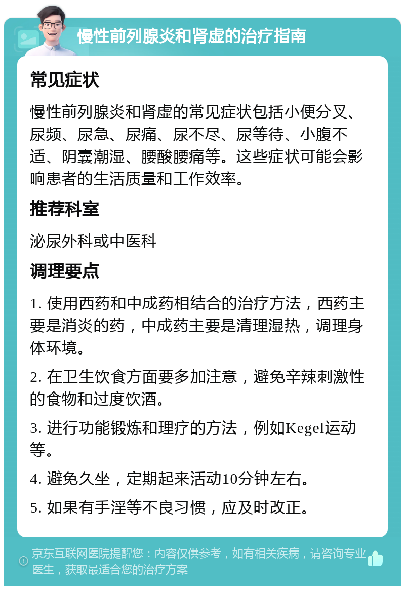 慢性前列腺炎和肾虚的治疗指南 常见症状 慢性前列腺炎和肾虚的常见症状包括小便分叉、尿频、尿急、尿痛、尿不尽、尿等待、小腹不适、阴囊潮湿、腰酸腰痛等。这些症状可能会影响患者的生活质量和工作效率。 推荐科室 泌尿外科或中医科 调理要点 1. 使用西药和中成药相结合的治疗方法，西药主要是消炎的药，中成药主要是清理湿热，调理身体环境。 2. 在卫生饮食方面要多加注意，避免辛辣刺激性的食物和过度饮酒。 3. 进行功能锻炼和理疗的方法，例如Kegel运动等。 4. 避免久坐，定期起来活动10分钟左右。 5. 如果有手淫等不良习惯，应及时改正。