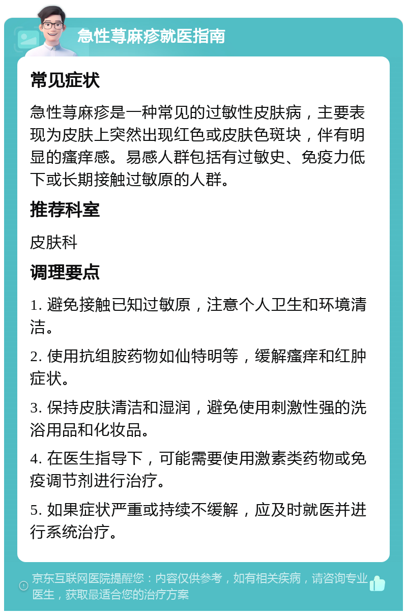 急性荨麻疹就医指南 常见症状 急性荨麻疹是一种常见的过敏性皮肤病，主要表现为皮肤上突然出现红色或皮肤色斑块，伴有明显的瘙痒感。易感人群包括有过敏史、免疫力低下或长期接触过敏原的人群。 推荐科室 皮肤科 调理要点 1. 避免接触已知过敏原，注意个人卫生和环境清洁。 2. 使用抗组胺药物如仙特明等，缓解瘙痒和红肿症状。 3. 保持皮肤清洁和湿润，避免使用刺激性强的洗浴用品和化妆品。 4. 在医生指导下，可能需要使用激素类药物或免疫调节剂进行治疗。 5. 如果症状严重或持续不缓解，应及时就医并进行系统治疗。