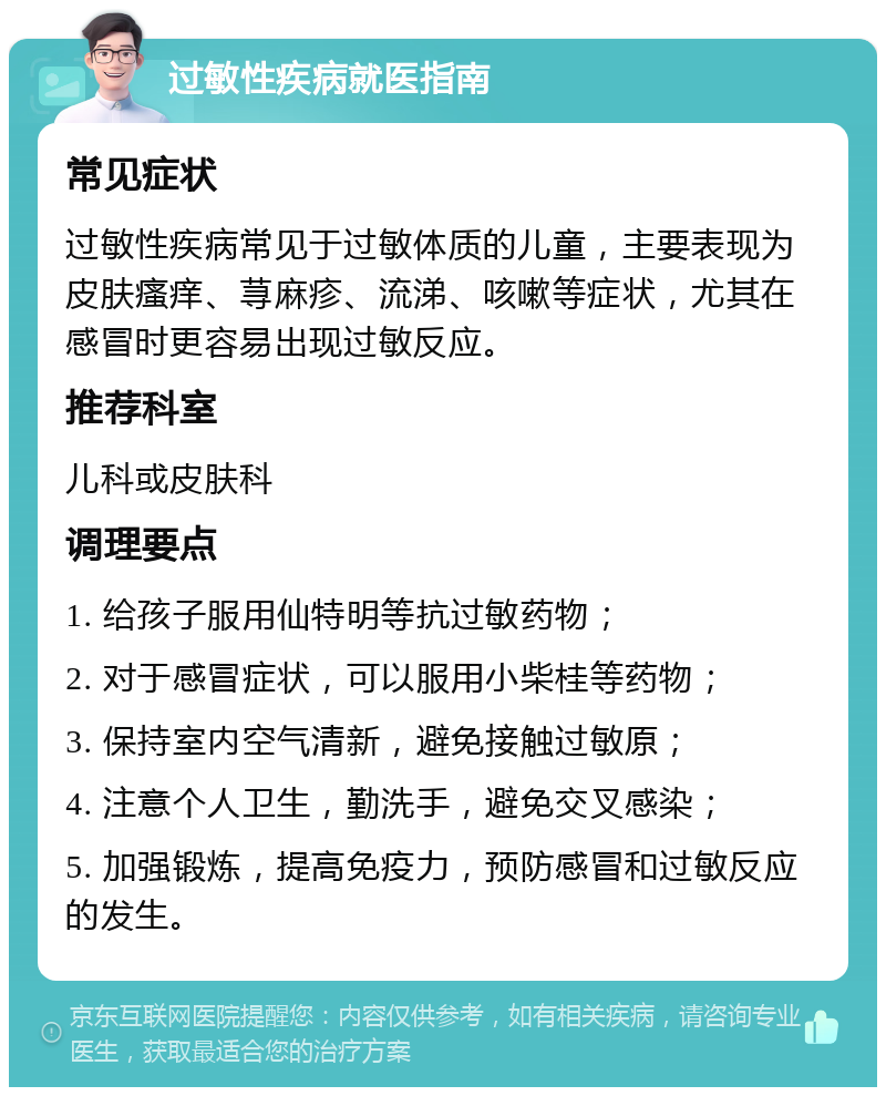 过敏性疾病就医指南 常见症状 过敏性疾病常见于过敏体质的儿童，主要表现为皮肤瘙痒、荨麻疹、流涕、咳嗽等症状，尤其在感冒时更容易出现过敏反应。 推荐科室 儿科或皮肤科 调理要点 1. 给孩子服用仙特明等抗过敏药物； 2. 对于感冒症状，可以服用小柴桂等药物； 3. 保持室内空气清新，避免接触过敏原； 4. 注意个人卫生，勤洗手，避免交叉感染； 5. 加强锻炼，提高免疫力，预防感冒和过敏反应的发生。