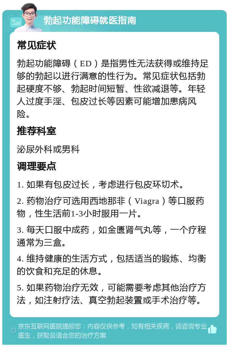 勃起功能障碍就医指南 常见症状 勃起功能障碍（ED）是指男性无法获得或维持足够的勃起以进行满意的性行为。常见症状包括勃起硬度不够、勃起时间短暂、性欲减退等。年轻人过度手淫、包皮过长等因素可能增加患病风险。 推荐科室 泌尿外科或男科 调理要点 1. 如果有包皮过长，考虑进行包皮环切术。 2. 药物治疗可选用西地那非（Viagra）等口服药物，性生活前1-3小时服用一片。 3. 每天口服中成药，如金匮肾气丸等，一个疗程通常为三盒。 4. 维持健康的生活方式，包括适当的锻炼、均衡的饮食和充足的休息。 5. 如果药物治疗无效，可能需要考虑其他治疗方法，如注射疗法、真空勃起装置或手术治疗等。