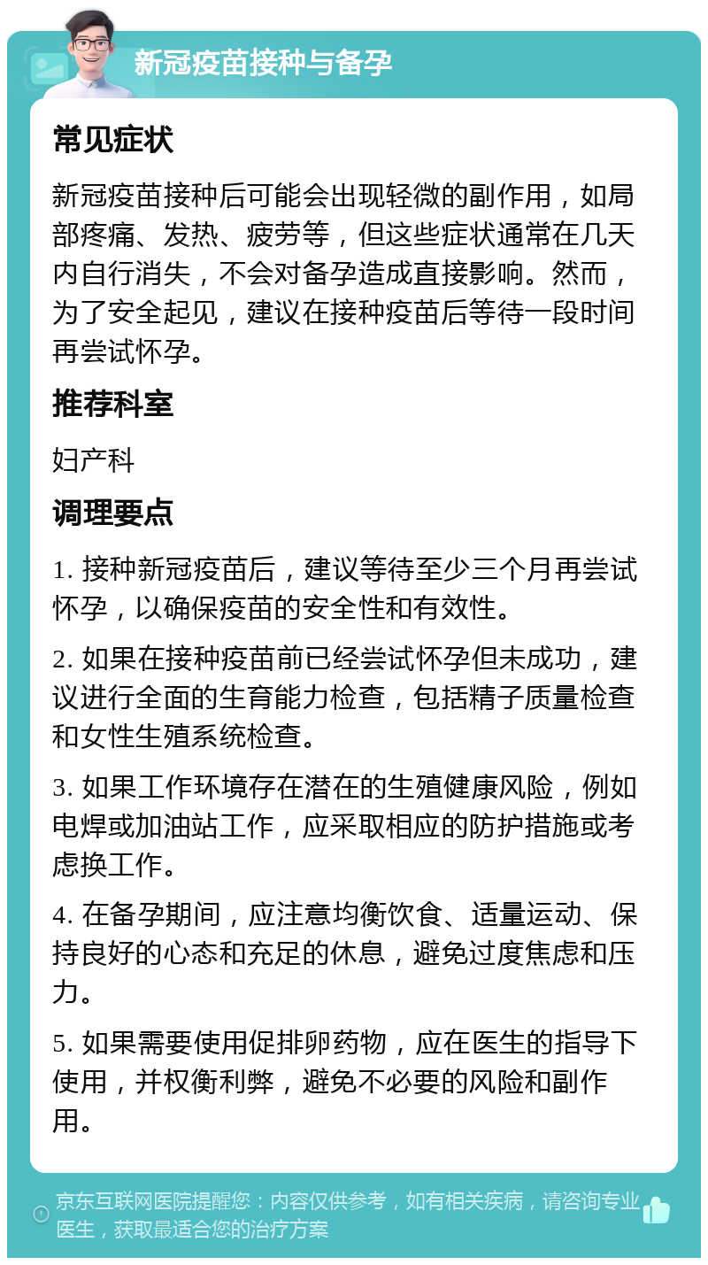 新冠疫苗接种与备孕 常见症状 新冠疫苗接种后可能会出现轻微的副作用，如局部疼痛、发热、疲劳等，但这些症状通常在几天内自行消失，不会对备孕造成直接影响。然而，为了安全起见，建议在接种疫苗后等待一段时间再尝试怀孕。 推荐科室 妇产科 调理要点 1. 接种新冠疫苗后，建议等待至少三个月再尝试怀孕，以确保疫苗的安全性和有效性。 2. 如果在接种疫苗前已经尝试怀孕但未成功，建议进行全面的生育能力检查，包括精子质量检查和女性生殖系统检查。 3. 如果工作环境存在潜在的生殖健康风险，例如电焊或加油站工作，应采取相应的防护措施或考虑换工作。 4. 在备孕期间，应注意均衡饮食、适量运动、保持良好的心态和充足的休息，避免过度焦虑和压力。 5. 如果需要使用促排卵药物，应在医生的指导下使用，并权衡利弊，避免不必要的风险和副作用。