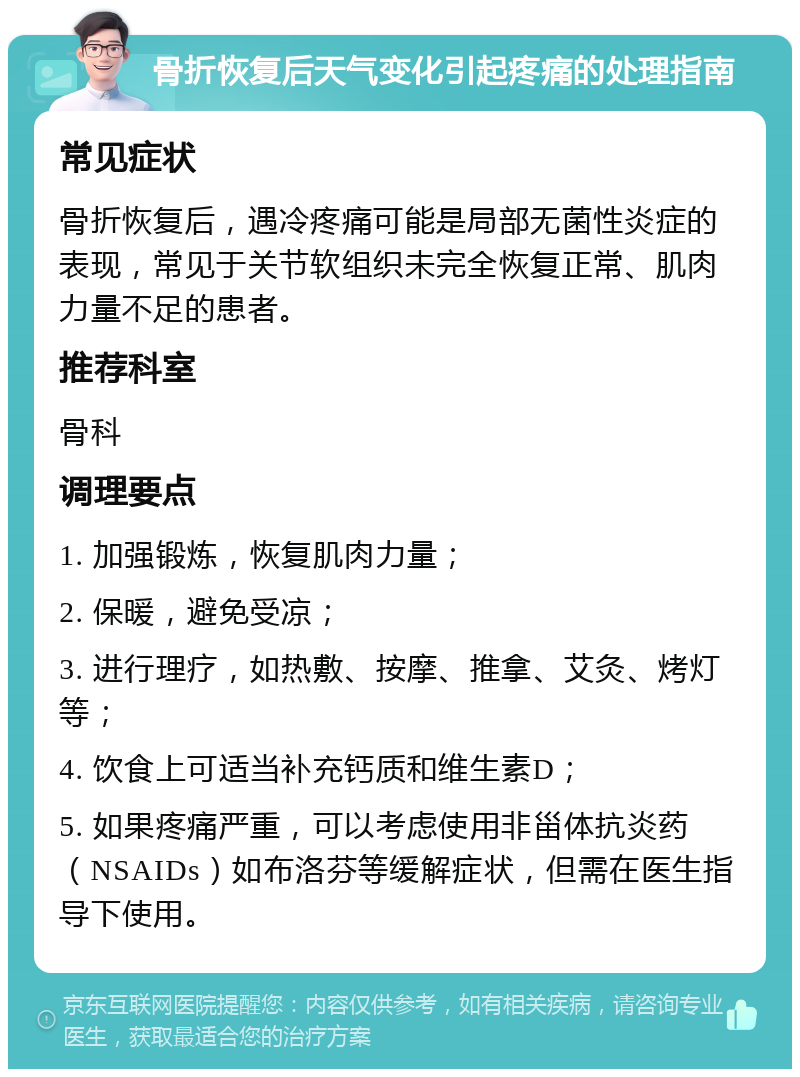 骨折恢复后天气变化引起疼痛的处理指南 常见症状 骨折恢复后，遇冷疼痛可能是局部无菌性炎症的表现，常见于关节软组织未完全恢复正常、肌肉力量不足的患者。 推荐科室 骨科 调理要点 1. 加强锻炼，恢复肌肉力量； 2. 保暖，避免受凉； 3. 进行理疗，如热敷、按摩、推拿、艾灸、烤灯等； 4. 饮食上可适当补充钙质和维生素D； 5. 如果疼痛严重，可以考虑使用非甾体抗炎药（NSAIDs）如布洛芬等缓解症状，但需在医生指导下使用。