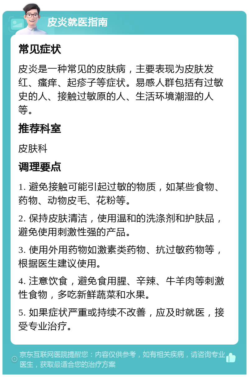 皮炎就医指南 常见症状 皮炎是一种常见的皮肤病，主要表现为皮肤发红、瘙痒、起疹子等症状。易感人群包括有过敏史的人、接触过敏原的人、生活环境潮湿的人等。 推荐科室 皮肤科 调理要点 1. 避免接触可能引起过敏的物质，如某些食物、药物、动物皮毛、花粉等。 2. 保持皮肤清洁，使用温和的洗涤剂和护肤品，避免使用刺激性强的产品。 3. 使用外用药物如激素类药物、抗过敏药物等，根据医生建议使用。 4. 注意饮食，避免食用腥、辛辣、牛羊肉等刺激性食物，多吃新鲜蔬菜和水果。 5. 如果症状严重或持续不改善，应及时就医，接受专业治疗。