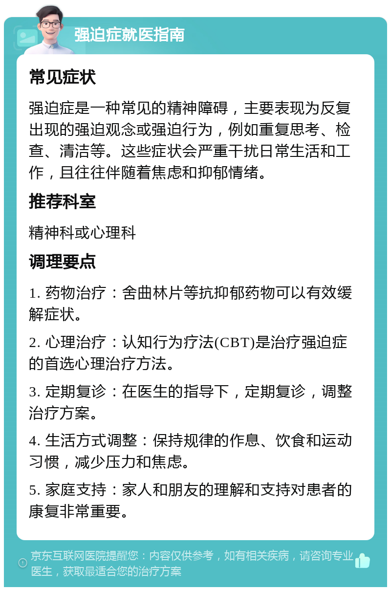 强迫症就医指南 常见症状 强迫症是一种常见的精神障碍，主要表现为反复出现的强迫观念或强迫行为，例如重复思考、检查、清洁等。这些症状会严重干扰日常生活和工作，且往往伴随着焦虑和抑郁情绪。 推荐科室 精神科或心理科 调理要点 1. 药物治疗：舍曲林片等抗抑郁药物可以有效缓解症状。 2. 心理治疗：认知行为疗法(CBT)是治疗强迫症的首选心理治疗方法。 3. 定期复诊：在医生的指导下，定期复诊，调整治疗方案。 4. 生活方式调整：保持规律的作息、饮食和运动习惯，减少压力和焦虑。 5. 家庭支持：家人和朋友的理解和支持对患者的康复非常重要。