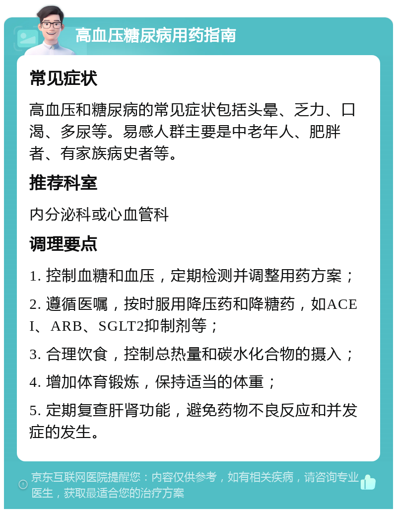 高血压糖尿病用药指南 常见症状 高血压和糖尿病的常见症状包括头晕、乏力、口渴、多尿等。易感人群主要是中老年人、肥胖者、有家族病史者等。 推荐科室 内分泌科或心血管科 调理要点 1. 控制血糖和血压，定期检测并调整用药方案； 2. 遵循医嘱，按时服用降压药和降糖药，如ACEI、ARB、SGLT2抑制剂等； 3. 合理饮食，控制总热量和碳水化合物的摄入； 4. 增加体育锻炼，保持适当的体重； 5. 定期复查肝肾功能，避免药物不良反应和并发症的发生。